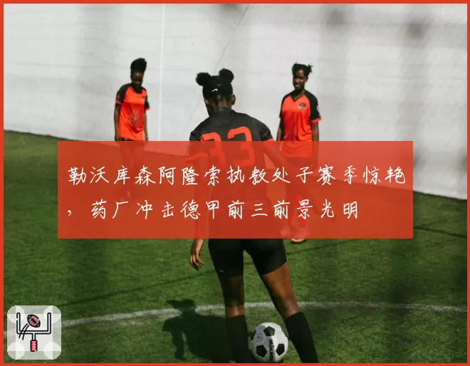 勒沃库森阿隆索执教处子赛季惊艳，药厂冲击德甲前三前景光明
