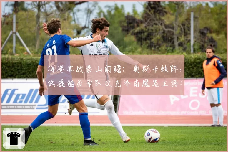海港客战泰山前瞻：奥斯卡缺阵，武磊能否率队攻克济南魔鬼主场？