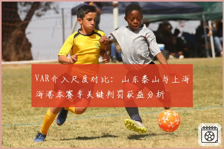 VAR介入尺度对比：山东泰山与上海海港本赛季关键判罚获益分析