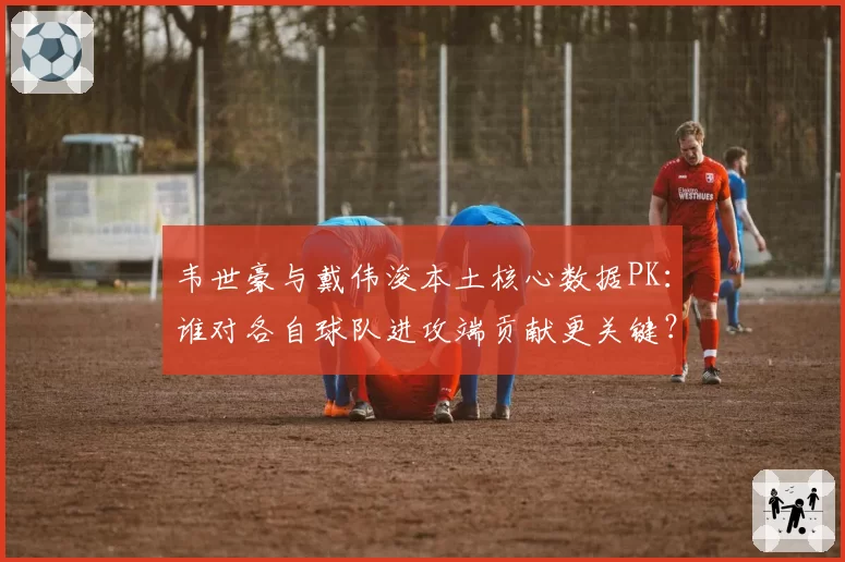 韦世豪与戴伟浚本土核心数据PK：谁对各自球队进攻端贡献更关键？